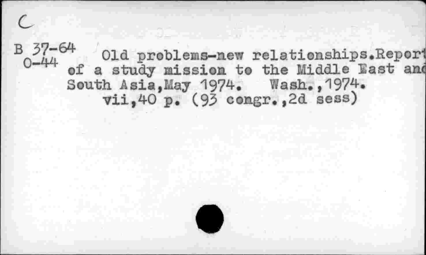 ﻿0-44	Pr°blems-new relationships.Reporl
u of a study mission to the Middle East ant
South Asia,May 1974. Wash.,1974.
vii,40 p. (93 con.gr. ,2d sess)